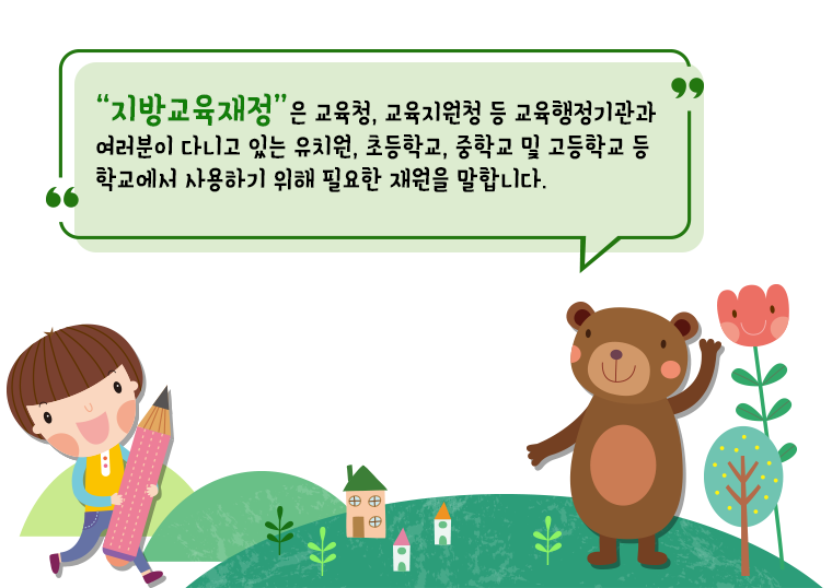 “지방교육재정”은 교육청, 교육지원청 등 교육행정기관과 여러분이 다니고 있는 유치원, 초등학교, 중학교 및 고등학교 등 학교에서 사용하기 위해 필요한 재원을 말합니다.