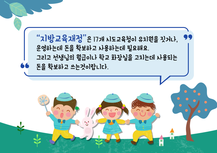 “지방교육재정”은 17개 시도교육청이 유치원을 짓거나, 운영하는데 돈을 확보하고 사용하는데 필요해요. 그리고 선생님의 월급이나 학교 화장실을 고치는데 사용되는 돈을 확보하고 쓰는 것이랍닌다.