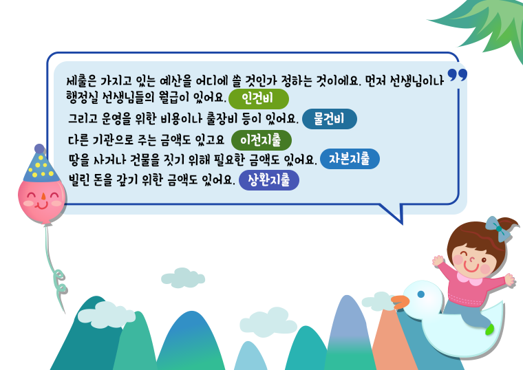 세출은 가지고 있는 예산을 어디에 쓸 것인가 정하는 것이예요. 먼저 선생님이나 행정실 선생님들의 월급이 있어요(인건비) 그리고 운영을 위한 비용이나 출장비들이 있어요(물건비) 다른 기관으로 주는 금액도 있고요(이전지출) 땅을 사거나 건물을 짓기 위해 필요한 금액도 있어요(자본지출) 빌린 돈을 갚기 위한 금액도 있어요(상환지출)